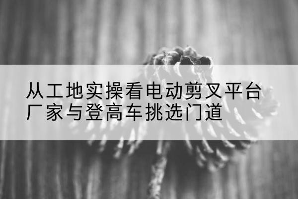 西乌珠穆沁旗电动剪叉升降平台厂家-从工地实操看电动剪叉平台厂家与登高车挑选门道