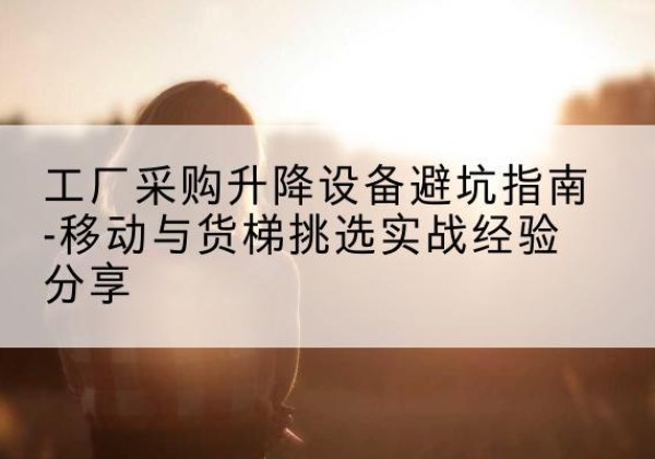 西乌珠穆沁旗移动式升降机怎么选-工厂采购升降设备避坑指南-移动与货梯挑选实战经验分享