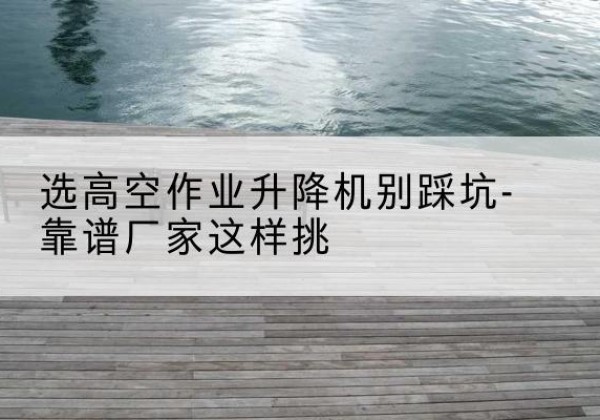 西乌珠穆沁旗剪叉式升降机厂家-选高空作业升降机别踩坑-靠谱厂家这样挑