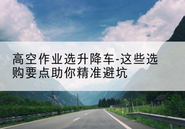 西乌珠穆沁旗升降车厂家-高空作业选升降车-这些选购要点助你*避坑