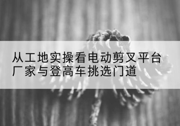 西乌珠穆沁旗电动剪叉升降平台厂家-从工地实操看电动剪叉平台厂家与登高车挑选门道