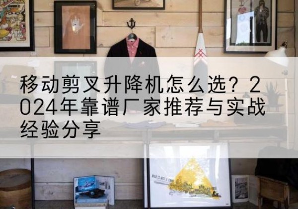 西乌珠穆沁旗升降平台厂家推荐-移动剪叉升降机怎么选？2024年靠谱厂家推荐与实战经验分享